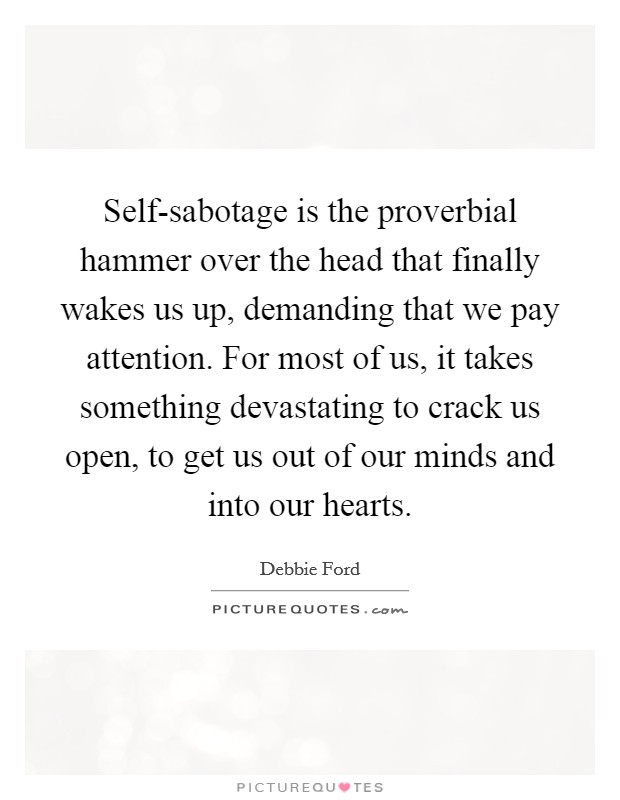 Self-sabotage is the proverbial hammer over the head that finally wakes us up, demanding that we pay attention. For most of us, it takes something devastating to crack us open, to get us out of our minds and into our hearts. Picture Quote #1