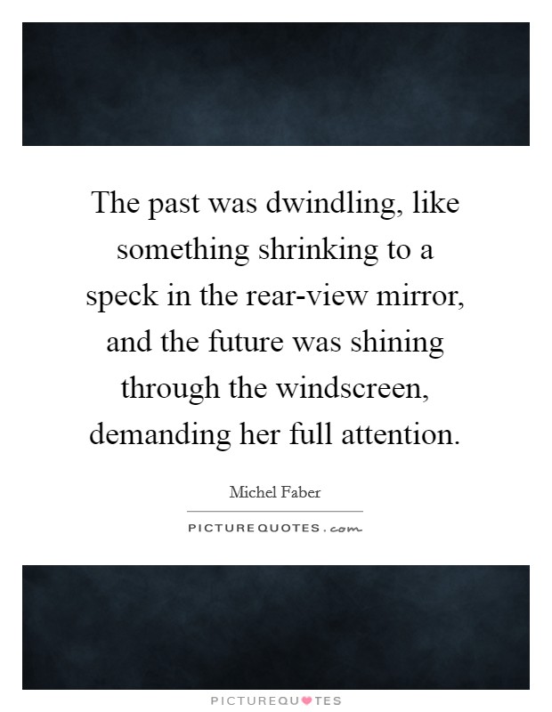 The past was dwindling, like something shrinking to a speck in the rear-view mirror, and the future was shining through the windscreen, demanding her full attention. Picture Quote #1