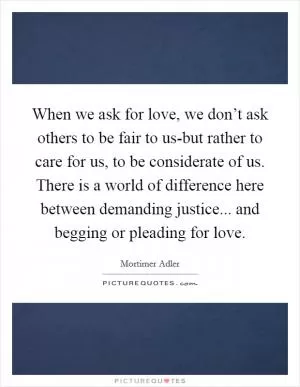 When we ask for love, we don’t ask others to be fair to us-but rather to care for us, to be considerate of us. There is a world of difference here between demanding justice... and begging or pleading for love Picture Quote #1