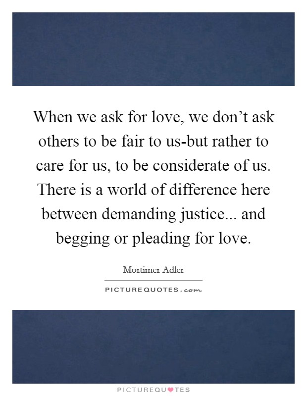 When we ask for love, we don't ask others to be fair to us-but rather to care for us, to be considerate of us. There is a world of difference here between demanding justice... and begging or pleading for love. Picture Quote #1