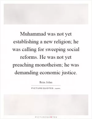 Muhammad was not yet establishing a new religion; he was calling for sweeping social reforms. He was not yet preaching monotheism; he was demanding economic justice Picture Quote #1