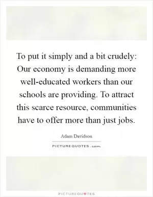 To put it simply and a bit crudely: Our economy is demanding more well-educated workers than our schools are providing. To attract this scarce resource, communities have to offer more than just jobs Picture Quote #1