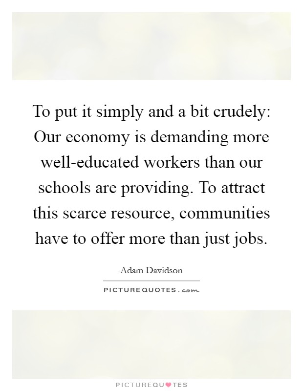 To put it simply and a bit crudely: Our economy is demanding more well-educated workers than our schools are providing. To attract this scarce resource, communities have to offer more than just jobs. Picture Quote #1