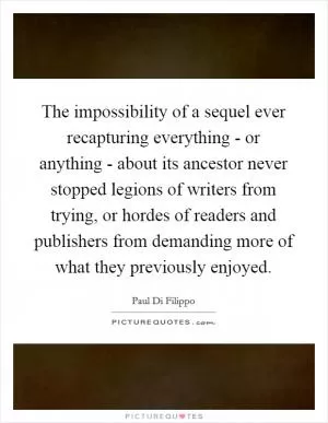 The impossibility of a sequel ever recapturing everything - or anything - about its ancestor never stopped legions of writers from trying, or hordes of readers and publishers from demanding more of what they previously enjoyed Picture Quote #1
