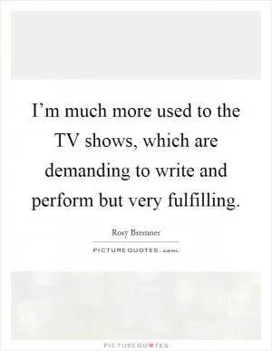 I’m much more used to the TV shows, which are demanding to write and perform but very fulfilling Picture Quote #1