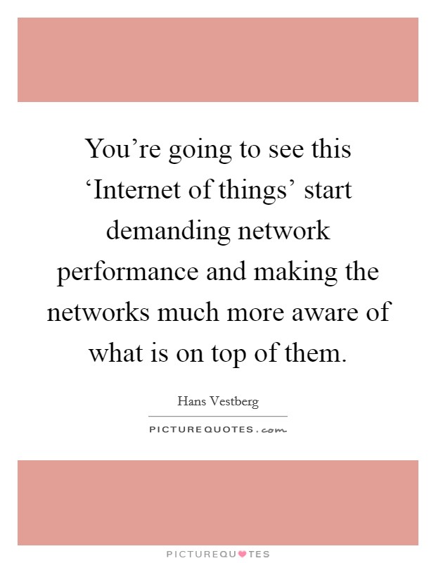 You're going to see this ‘Internet of things' start demanding network performance and making the networks much more aware of what is on top of them. Picture Quote #1