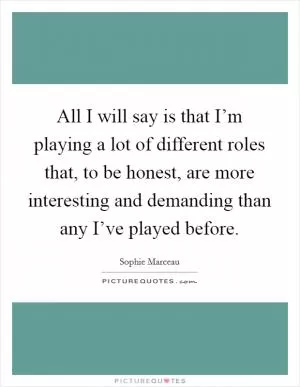 All I will say is that I’m playing a lot of different roles that, to be honest, are more interesting and demanding than any I’ve played before Picture Quote #1
