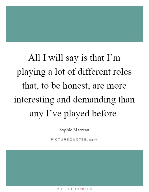 All I will say is that I'm playing a lot of different roles that, to be honest, are more interesting and demanding than any I've played before. Picture Quote #1