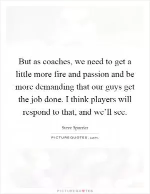 But as coaches, we need to get a little more fire and passion and be more demanding that our guys get the job done. I think players will respond to that, and we’ll see Picture Quote #1
