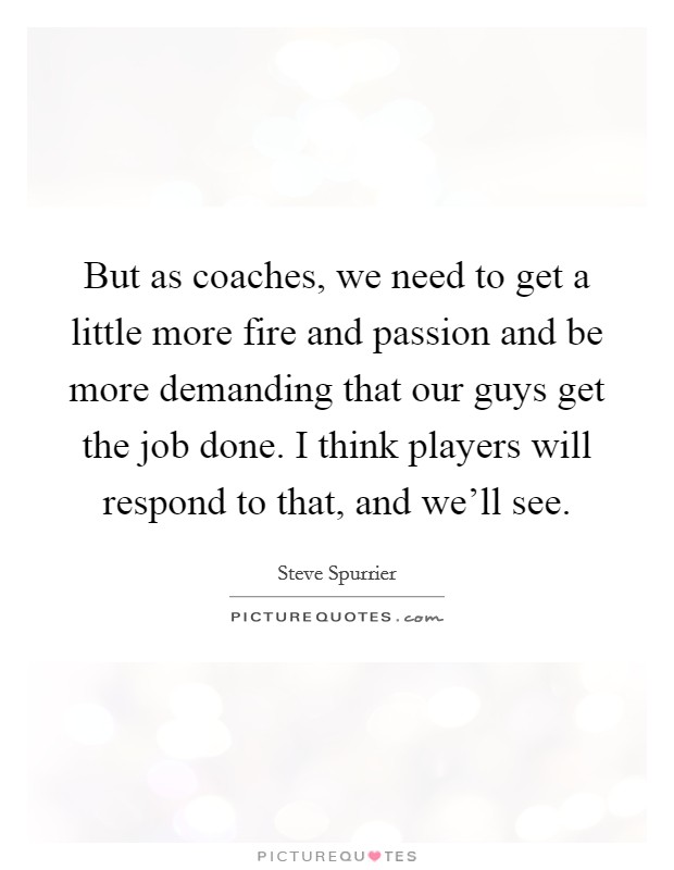 But as coaches, we need to get a little more fire and passion and be more demanding that our guys get the job done. I think players will respond to that, and we'll see. Picture Quote #1