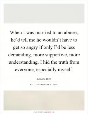 When I was married to an abuser, he’d tell me he wouldn’t have to get so angry if only I’d be less demanding, more supportive, more understanding. I hid the truth from everyone, especially myself Picture Quote #1