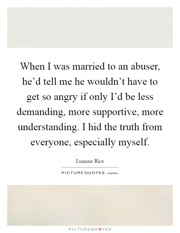 When I was married to an abuser, he'd tell me he wouldn't have to get so angry if only I'd be less demanding, more supportive, more understanding. I hid the truth from everyone, especially myself. Picture Quote #1