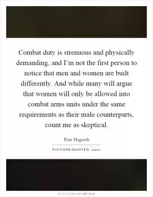 Combat duty is strenuous and physically demanding, and I’m not the first person to notice that men and women are built differently. And while many will argue that women will only be allowed into combat arms units under the same requirements as their male counterparts, count me as skeptical Picture Quote #1
