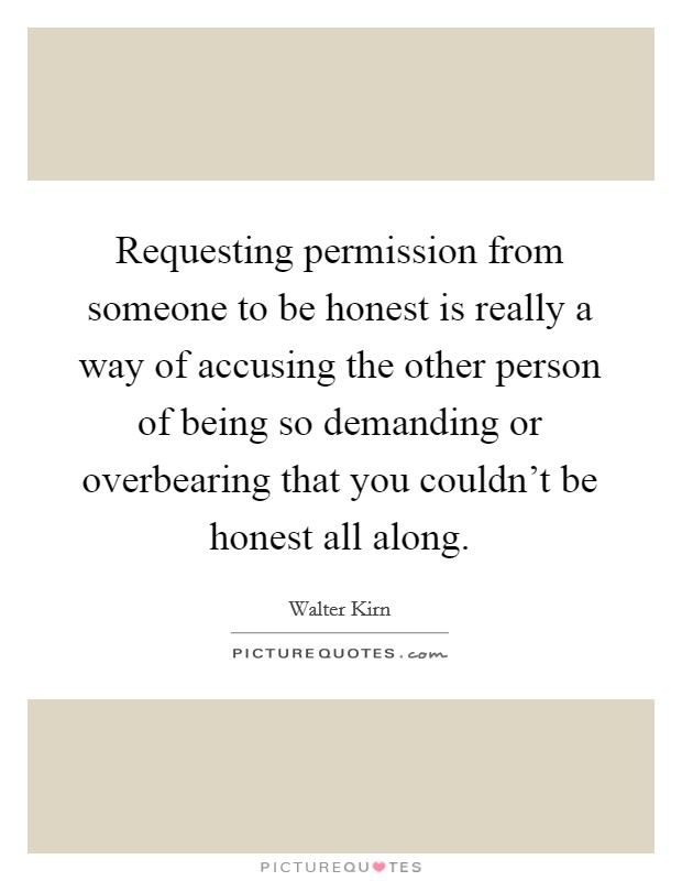 Requesting permission from someone to be honest is really a way of accusing the other person of being so demanding or overbearing that you couldn't be honest all along. Picture Quote #1