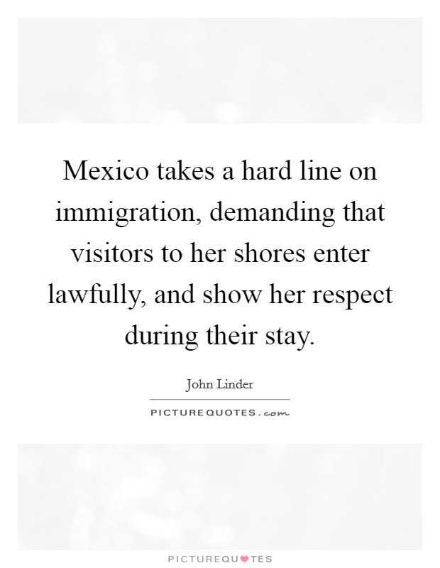 Mexico takes a hard line on immigration, demanding that visitors to her shores enter lawfully, and show her respect during their stay. Picture Quote #1