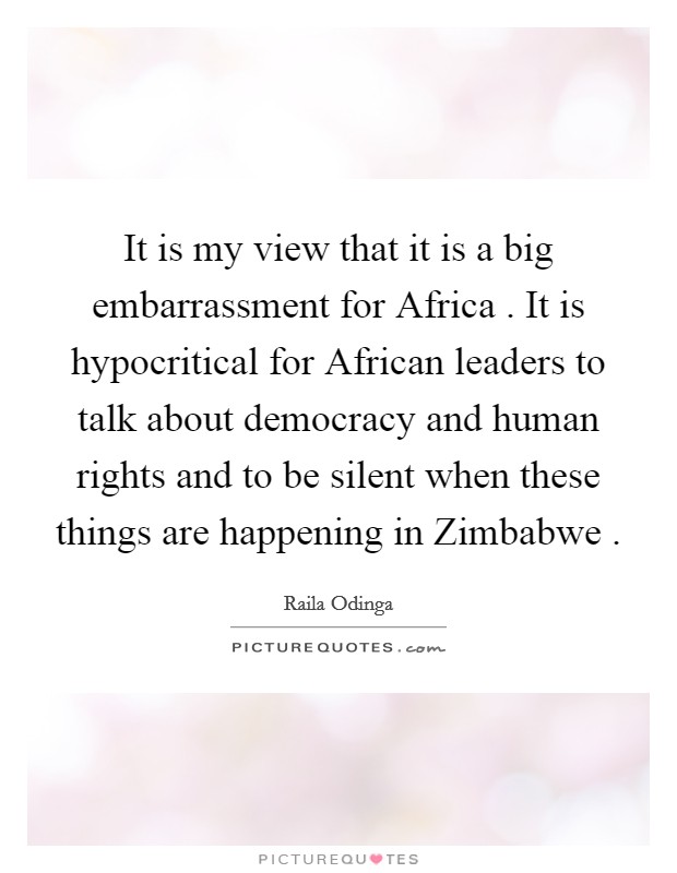 It is my view that it is a big embarrassment for Africa . It is hypocritical for African leaders to talk about democracy and human rights and to be silent when these things are happening in Zimbabwe . Picture Quote #1
