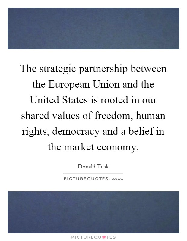The strategic partnership between the European Union and the United States is rooted in our shared values of freedom, human rights, democracy and a belief in the market economy. Picture Quote #1