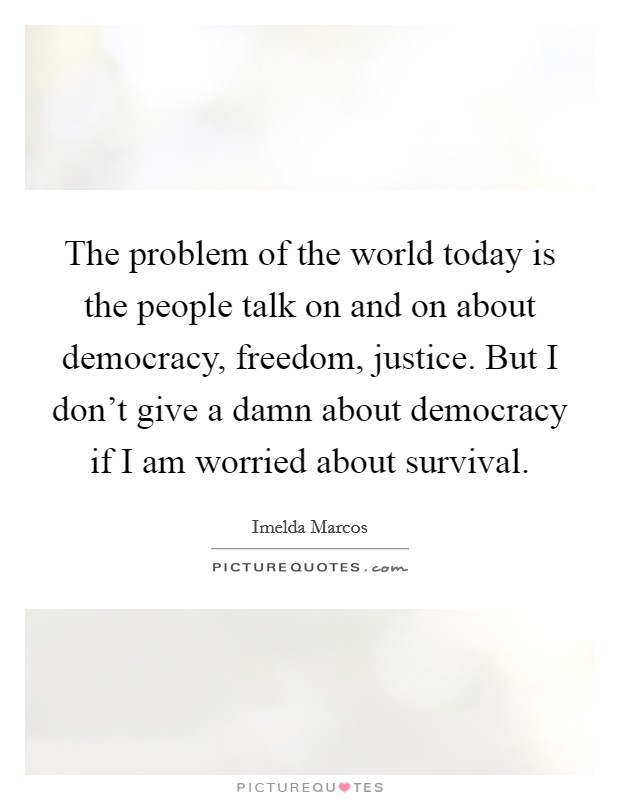 The problem of the world today is the people talk on and on about democracy, freedom, justice. But I don't give a damn about democracy if I am worried about survival. Picture Quote #1