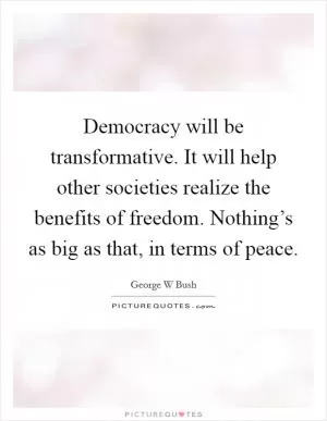 Democracy will be transformative. It will help other societies realize the benefits of freedom. Nothing’s as big as that, in terms of peace Picture Quote #1