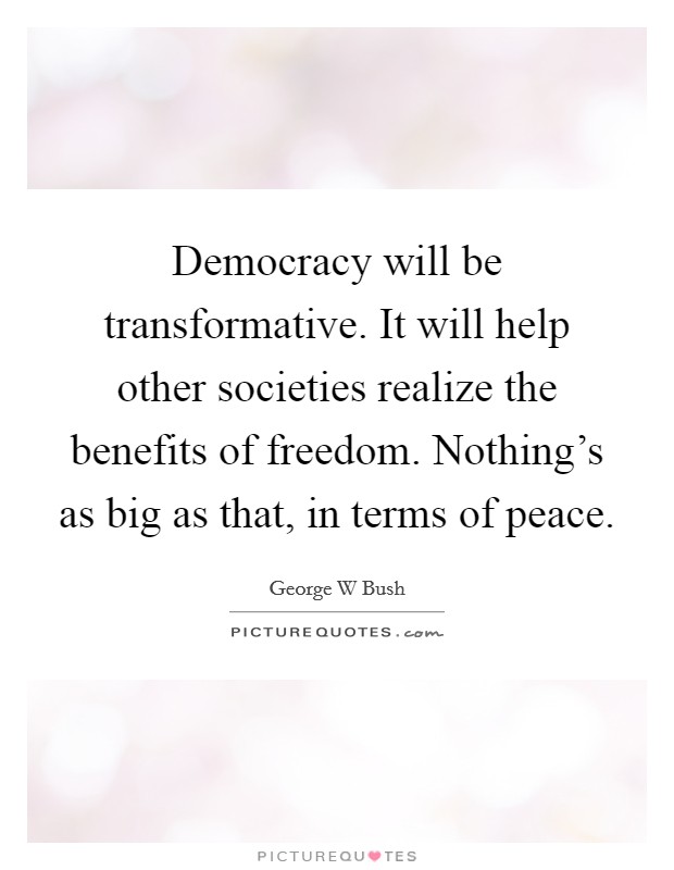 Democracy will be transformative. It will help other societies realize the benefits of freedom. Nothing's as big as that, in terms of peace. Picture Quote #1