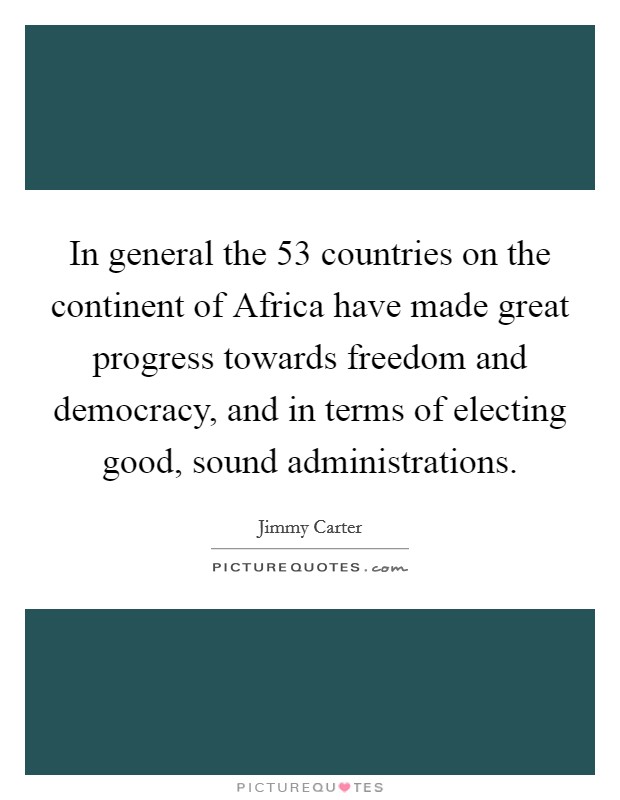 In general the 53 countries on the continent of Africa have made great progress towards freedom and democracy, and in terms of electing good, sound administrations. Picture Quote #1