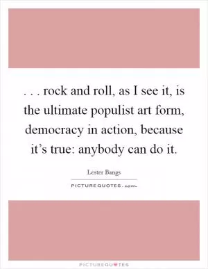 . . . rock and roll, as I see it, is the ultimate populist art form, democracy in action, because it’s true: anybody can do it Picture Quote #1