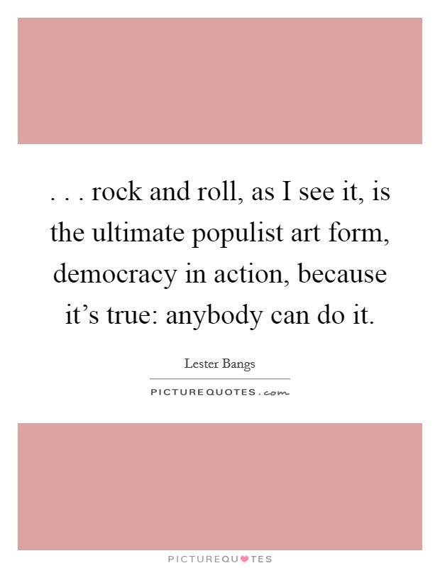 . . . rock and roll, as I see it, is the ultimate populist art form, democracy in action, because it's true: anybody can do it. Picture Quote #1