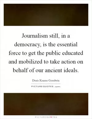 Journalism still, in a democracy, is the essential force to get the public educated and mobilized to take action on behalf of our ancient ideals Picture Quote #1