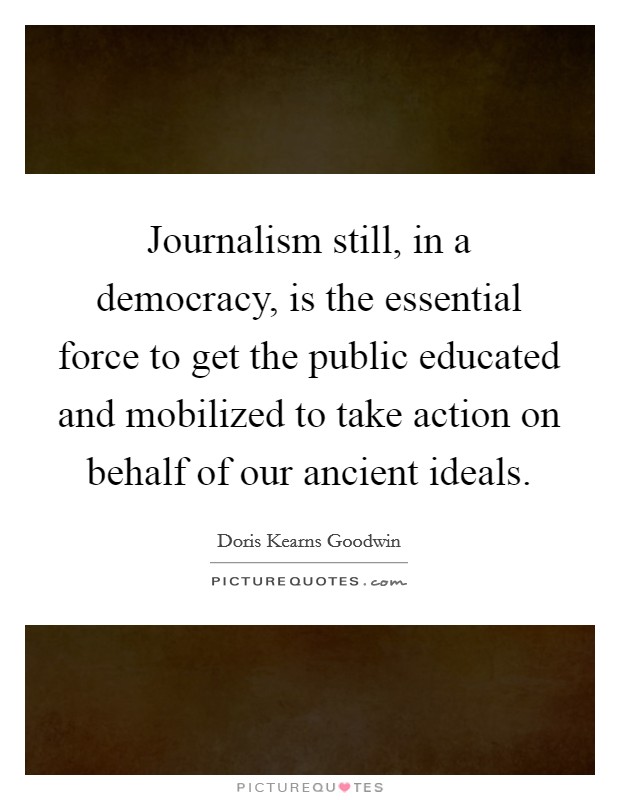 Journalism still, in a democracy, is the essential force to get the public educated and mobilized to take action on behalf of our ancient ideals. Picture Quote #1
