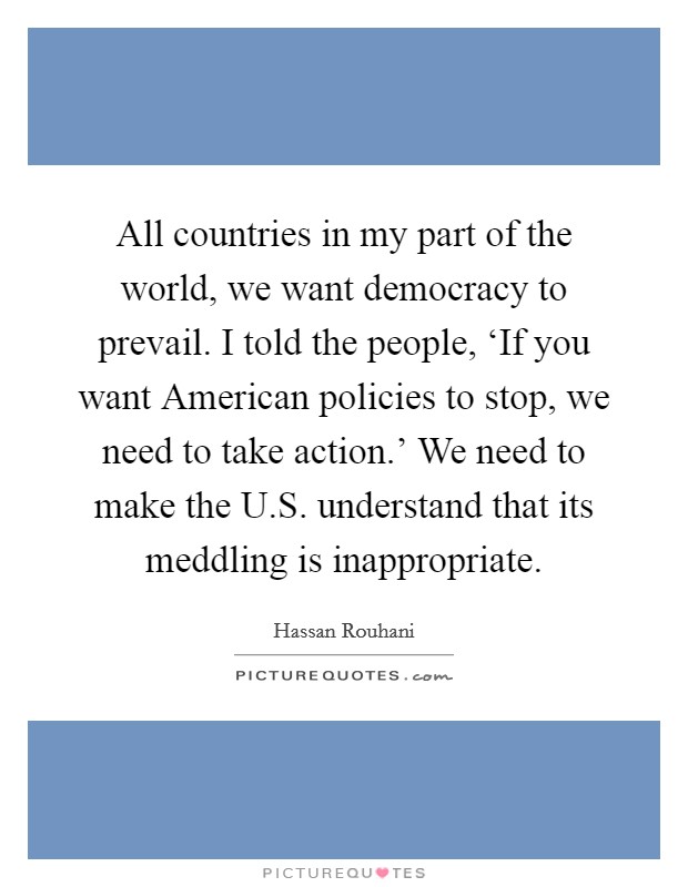 All countries in my part of the world, we want democracy to prevail. I told the people, ‘If you want American policies to stop, we need to take action.' We need to make the U.S. understand that its meddling is inappropriate. Picture Quote #1