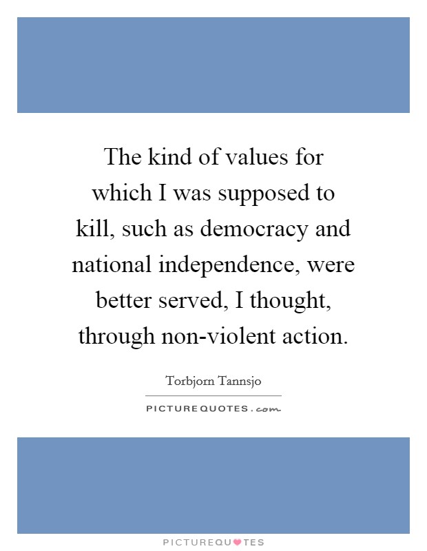 The kind of values for which I was supposed to kill, such as democracy and national independence, were better served, I thought, through non-violent action. Picture Quote #1