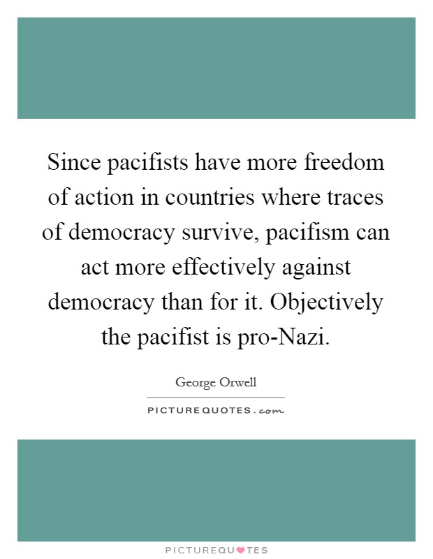 Since pacifists have more freedom of action in countries where traces of democracy survive, pacifism can act more effectively against democracy than for it. Objectively the pacifist is pro-Nazi. Picture Quote #1