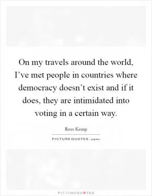 On my travels around the world, I’ve met people in countries where democracy doesn’t exist and if it does, they are intimidated into voting in a certain way Picture Quote #1