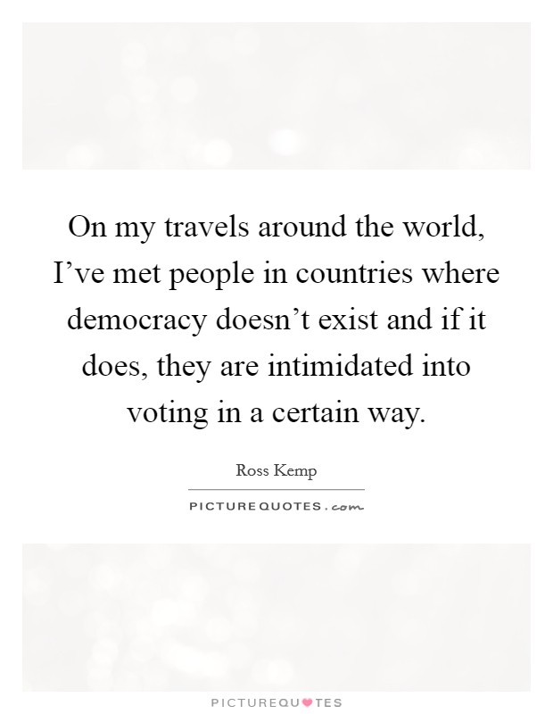 On my travels around the world, I've met people in countries where democracy doesn't exist and if it does, they are intimidated into voting in a certain way. Picture Quote #1
