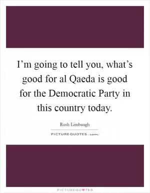 I’m going to tell you, what’s good for al Qaeda is good for the Democratic Party in this country today Picture Quote #1