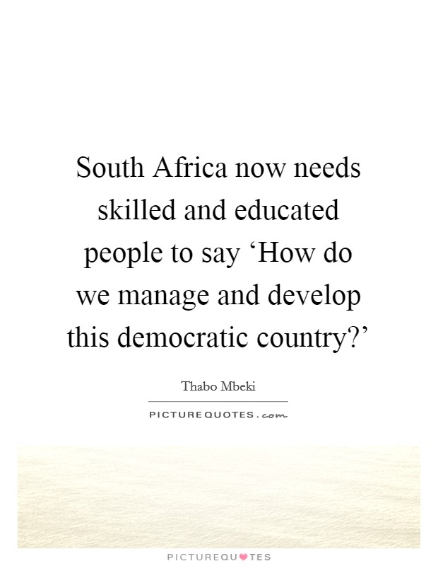 South Africa now needs skilled and educated people to say ‘How do we manage and develop this democratic country?' Picture Quote #1