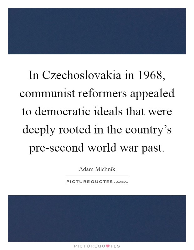 In Czechoslovakia in 1968, communist reformers appealed to democratic ideals that were deeply rooted in the country's pre-second world war past. Picture Quote #1