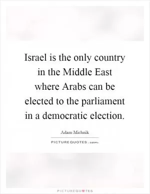 Israel is the only country in the Middle East where Arabs can be elected to the parliament in a democratic election Picture Quote #1