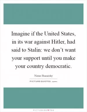 Imagine if the United States, in its war against Hitler, had said to Stalin: we don’t want your support until you make your country democratic Picture Quote #1