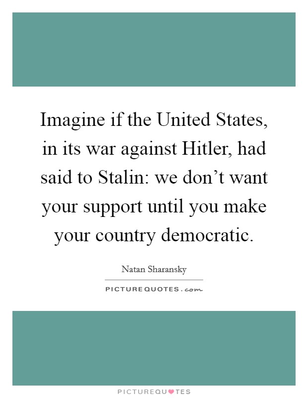 Imagine if the United States, in its war against Hitler, had said to Stalin: we don't want your support until you make your country democratic. Picture Quote #1