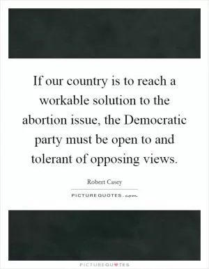 If our country is to reach a workable solution to the abortion issue, the Democratic party must be open to and tolerant of opposing views Picture Quote #1