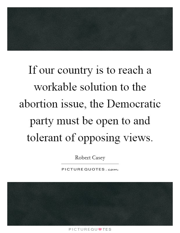 If our country is to reach a workable solution to the abortion issue, the Democratic party must be open to and tolerant of opposing views. Picture Quote #1
