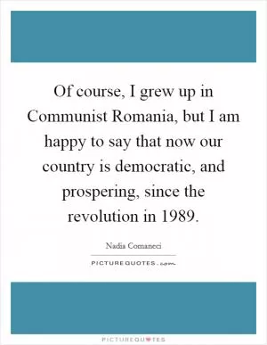 Of course, I grew up in Communist Romania, but I am happy to say that now our country is democratic, and prospering, since the revolution in 1989 Picture Quote #1