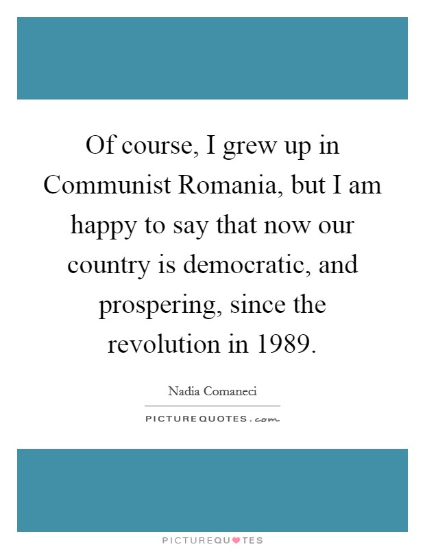 Of course, I grew up in Communist Romania, but I am happy to say that now our country is democratic, and prospering, since the revolution in 1989. Picture Quote #1