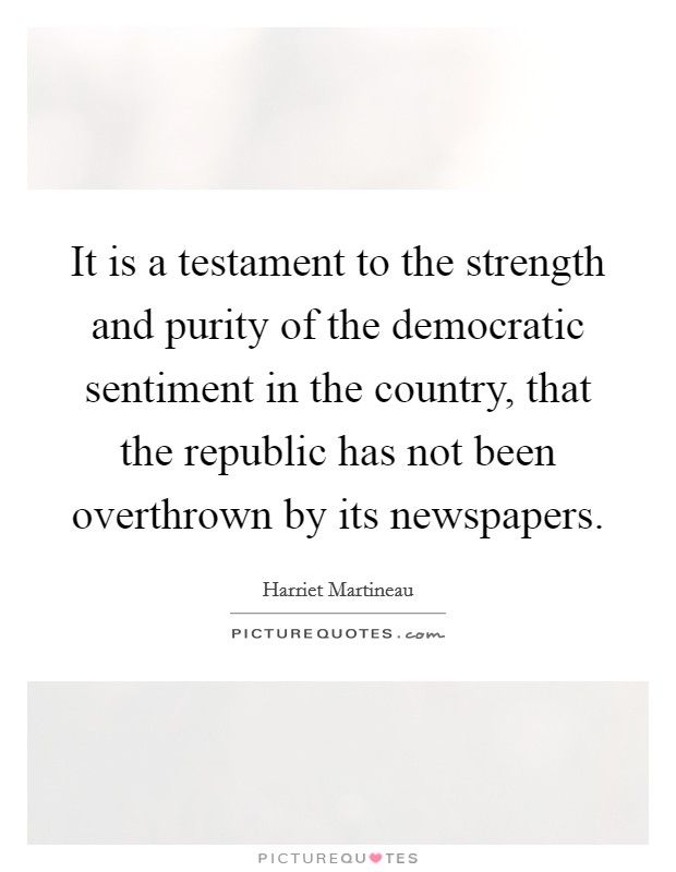 It is a testament to the strength and purity of the democratic sentiment in the country, that the republic has not been overthrown by its newspapers. Picture Quote #1