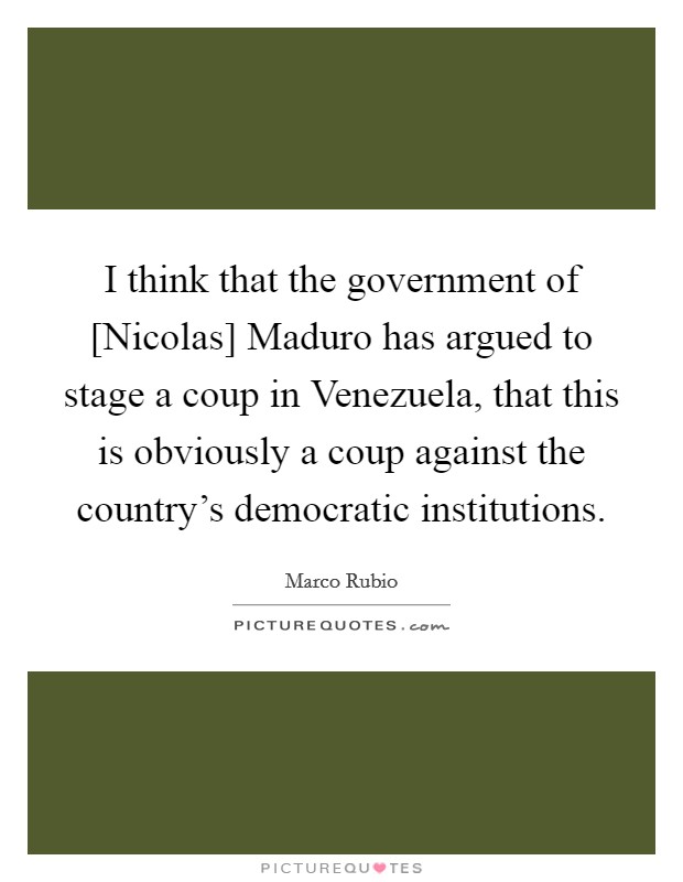 I think that the government of [Nicolas] Maduro has argued to stage a coup in Venezuela, that this is obviously a coup against the country's democratic institutions. Picture Quote #1