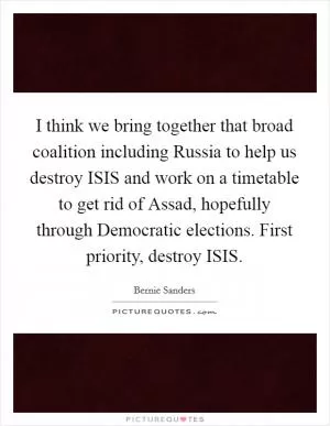 I think we bring together that broad coalition including Russia to help us destroy ISIS and work on a timetable to get rid of Assad, hopefully through Democratic elections. First priority, destroy ISIS Picture Quote #1