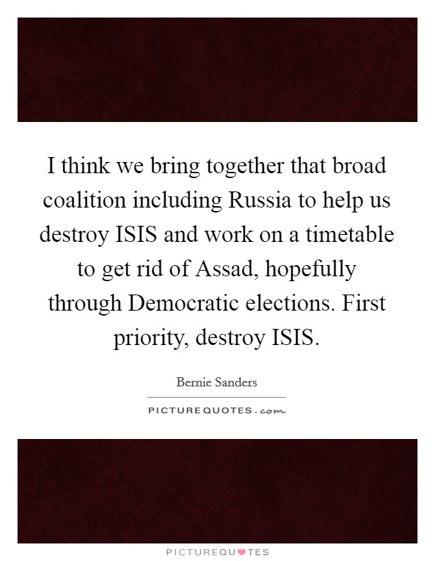 I think we bring together that broad coalition including Russia to help us destroy ISIS and work on a timetable to get rid of Assad, hopefully through Democratic elections. First priority, destroy ISIS. Picture Quote #1