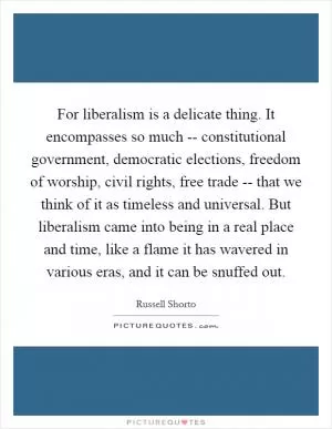 For liberalism is a delicate thing. It encompasses so much -- constitutional government, democratic elections, freedom of worship, civil rights, free trade -- that we think of it as timeless and universal. But liberalism came into being in a real place and time, like a flame it has wavered in various eras, and it can be snuffed out Picture Quote #1