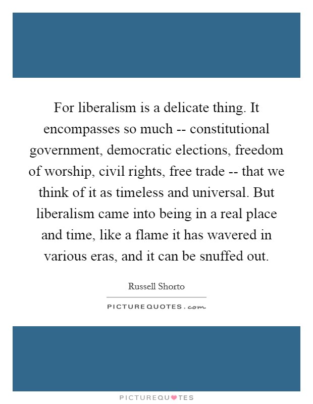 For liberalism is a delicate thing. It encompasses so much -- constitutional government, democratic elections, freedom of worship, civil rights, free trade -- that we think of it as timeless and universal. But liberalism came into being in a real place and time, like a flame it has wavered in various eras, and it can be snuffed out. Picture Quote #1